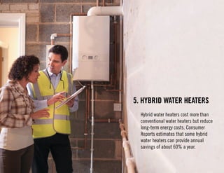 5. Hybrid Water Heaters 
Hybrid water heaters cost more than 
conventional water heaters but reduce 
long-term energy costs. Consumer 
Reports estimates that some hybrid 
water heaters can provide annual 
savings of about 60% a year. 
 