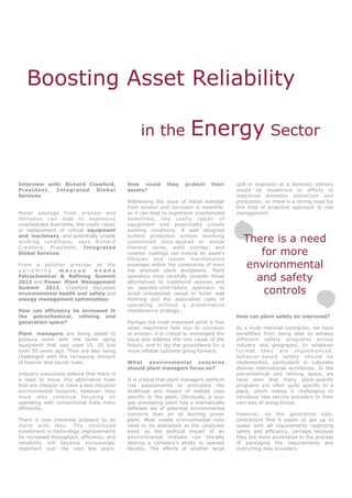 Boosting Asset Reliability

                                                  in the                 Energy Sector

Interview with: Richard Crawford,           How could         they    protect     their     spill or explosion at a domestic refinery
President,   I ntegrated  Global            assets?                                         would be disastrous to efforts to
Services                                                                                    maximize domestic extraction and
                                            Addressing the issue of metal wastage           production, so there is a strong need for
                                            from erosion and corrosion is essential,        this kind of proactive approach to risk
Metal wastage from erosion and              as it can lead to expensive unscheduled         management.
corrosion can lead to expensive             downtime, the costly repair of
unscheduled downtime, the costly repair     equipment and potentially unsafe
or replacement of critical equipment        working conditions. A well designed
and machinery, and potentially unsafe
working conditions, says Richard
                                            surface protection system involving
                                            customized shop-applied or onsite                  There is a need
Crawford, President, Integrated             thermal spray, weld overlay, and
Global Services.                            ceramic coatings can extend an asset’s                for more
                                            lifespan and lessen maintenance
From a solution provider at the
upcoming      marcus       evans
                                            expenses within the constraints of even
                                            the shortest plant shutdowns. Plant
                                                                                               environmental
Petrochemical & Refining Summit
2012 and Power Plant Management
                                            operators must carefully consider these
                                            alternatives to traditional epoxies and
                                                                                                 and safety
Summit 2012, Crawford discusses
environmental health and safety and
                                            an operate-until-failure approach to
                                            avoid unexpected vessel or boiler wall                 controls
energy management optimization.             thinning and the associated costs of
                                            operating without a preventative
How can efficiency be increased in          maintenance strategy.
the petrochemical, refining and                                                             How can plant safety be improved?
generation space?                           Perhaps the most important point is that
                                            when machinery fails due to corrosion           As a multi-national contractor, we have
Plant managers are being asked to           or erosion, it is critical to investigate the   benefitted from being able to witness
produce more with the same aging            issue and address the root cause of the         different safety programs across
equipment that was used 10, 20 and          failure, and to lay the groundwork for a        industry and geography. In whatever
even 50 years ago. They are also being      more reliable outcome going forward.            format they are implemented,
challenged with the increasing amount                                                       behavior-based safety should be
of heavier and sourer fuels.                What environmental concerns                     implemented, particularly in culturally
                                            should plant managers focus on?                 diverse international workforces. In the
Industry executives believe that there is                                                   petrochemical and refining space, we
a need to move into alternative fuels       It is critical that plant managers perform      have seen that many plant-specific
that are cheaper or have a less intrusive   risk assessments to anticipate the              programs are often quite specific to a
environmental footprint; however, they      likelihood and impact of related risks          plant, which makes it challenging to
must also continue focusing on              specific to the plant. Obviously, a sour        introduce new service providers to their
operating with conventional fuels more      gas processing plant has a dramatically         own way of doing things.
efficiently.                                different set of potential environmental
                                            concerns than an oil burning power              However, on the generation side,
There is now immense pressure to do         plant. Most visible environmental risks         contractors find it easier to get up to
more with less. The continued               need to be addressed at the corporate           speed with all requirements regarding
investment in technology improvements       level, as the political impact of an            safety and efficiency, perhaps because
for increased throughput, efficiency, and   environmental mistake can literally             they are more acclimated to the process
reliability will become increasingly        destroy a company’s ability to operate          of packaging the requirements and
important over the next few years.          flexibly. The effects of another large          instructing new providers.
 