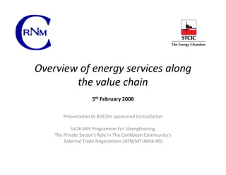 Overview of energy services along
        the value chain
                     5th February 2008


       Presentation to BiZClim sponsored Consultation

            IADB-MIF Programme For Strengthening
    The Private Sector’s Role In The Caribbean Community’s
        External Trade Negotiations (ATN/MT-8694-RG)
 