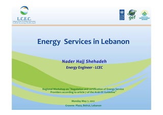 Energy	
  	
  Services	
  in	
  Lebanon	
  
                                       	
  

                        Nader	
  Hajj	
  Shehadeh              	
  
                         Energy	
  Engineer	
  -­‐	
  LCEC	
  



  Regional	
  Workshop	
  on	
   Regulation	
  and	
  certiﬁcation	
  of	
  Energy	
  Service	
  
        Providers	
  according	
  to	
  article	
  7	
  of	
  the	
  Arab	
  EE	
  Guideline 	
  
                                                  	
  
                                   Monday	
  May	
  7,	
  2012	
  
                                                              	
  
                            Crowne	
  	
  Plaza,	
  Beirut,	
  Lebanon	
  
 