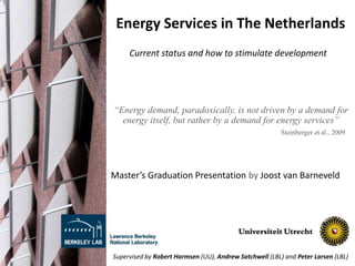 Energy Services in The Netherlands
“Energy demand, paradoxically, is not driven by a demand for
energy itself, but rather by a demand for energy services”
Master’s Graduation Presentation by Joost van Barneveld
Current status and how to stimulate development
Steinberger et al., 2009
Supervised by Robert Harmsen (UU), Andrew Satchwell (LBL) and Peter Larsen (LBL)
 