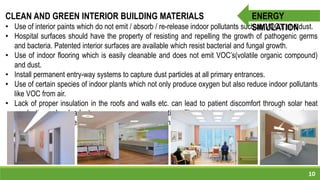 10
ENERGY
SIMULATION
CLEAN AND GREEN INTERIOR BUILDING MATERIALS
• Use of interior paints which do not emit / absorb / re-release indoor pollutants such as VOC’s and dust.
• Hospital surfaces should have the property of resisting and repelling the growth of pathogenic germs
and bacteria. Patented interior surfaces are available which resist bacterial and fungal growth.
• Use of indoor flooring which is easily cleanable and does not emit VOC’s(volatile organic compound)
and dust.
• Install permanent entry-way systems to capture dust particles at all primary entrances.
• Use of certain species of indoor plants which not only produce oxygen but also reduce indoor pollutants
like VOC from air.
• Lack of proper insulation in the roofs and walls etc. can lead to patient discomfort through solar heat
conduction, also leads to more energy consumption. Thus high performance insulation such as
Extruded Polystyrene , Polyurethane foam for reducing energy consumption.
 