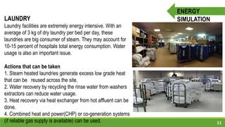 11
ENERGY
SIMULATIONLAUNDRY
Laundry facilities are extremely energy intensive. With an
average of 3 kg of dry laundry per bed per day, these
laundries are big consumer of steam. They may account for
10-15 percent of hospitals total energy consumption. Water
usage is also an important issue.
Actions that can be taken
1. Steam heated laundries generate excess low grade heat
that can be reused across the site.
2. Water recovery by recycling the rinse water from washers
extractors can reduce water usage.
3. Heat recovery via heat exchanger from hot affluent can be
done.
4. Combined heat and power(CHP) or co-generation systems
(if reliable gas supply is available) can be used.
 