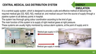 12
ENERGY
SIMULATION
CENTRAL MEDICAL GAS DISTRIBUTION SYSTEM
It is a central supply system, which is designed to provide a safe and effective method of delivering the
required medical gas (O2, N2O, N2), medical air, and medical vacuum from the source of supply through a
pipeline system to all delivery points in hospital.
The system has thorough going colour coordination according to the kind of gas.
The main function of this system is to supply of right medical gases at right pressure.
These systems are usually highly monitored by various alarm systems, at the point of supply and in
particular areas.
Medical gas supply in wards
Medical gas supply in OTs
 