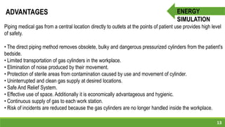 13
ENERGY
SIMULATION
ADVANTAGES
Piping medical gas from a central location directly to outlets at the points of patient use provides high level
of safety.
• The direct piping method removes obsolete, bulky and dangerous pressurized cylinders from the patient's
bedside.
• Limited transportation of gas cylinders in the workplace.
• Elimination of noise produced by their movement.
• Protection of sterile areas from contamination caused by use and movement of cylinder.
• Uninterrupted and clean gas supply at desired locations.
• Safe And Relief System.
• Effective use of space. Additionally it is economically advantageous and hygienic.
• Continuous supply of gas to each work station.
• Risk of incidents are reduced because the gas cylinders are no longer handled inside the workplace.
 