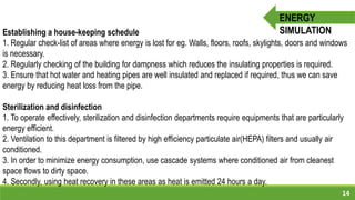14
ENERGY
SIMULATIONEstablishing a house-keeping schedule
1. Regular check-list of areas where energy is lost for eg. Walls, floors, roofs, skylights, doors and windows
is necessary.
2. Regularly checking of the building for dampness which reduces the insulating properties is required.
3. Ensure that hot water and heating pipes are well insulated and replaced if required, thus we can save
energy by reducing heat loss from the pipe.
Sterilization and disinfection
1. To operate effectively, sterilization and disinfection departments require equipments that are particularly
energy efficient.
2. Ventilation to this department is filtered by high efficiency particulate air(HEPA) filters and usually air
conditioned.
3. In order to minimize energy consumption, use cascade systems where conditioned air from cleanest
space flows to dirty space.
4. Secondly, using heat recovery in these areas as heat is emitted 24 hours a day.
 