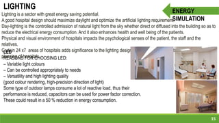 LED
REASONS FOR CHOOSING LED:
– Variable light colours
– Can be controlled appropriately to needs
– Versatility and high lighting quality
(good colour rendering, high-precision direction of light)
Some type of outdoor lamps consume a lot of reactive load, thus their
performance is reduced, capacitors can be used for power factor correction.
These could result in a 50 % reduction in energy consumption.
15
ENERGY
SIMULATION
LIGHTING
Lighting is a sector with great energy saving potential.
A good hospital design should maximize daylight and optimize the artificial lighting requirement.
Day-lighting is the controlled admission of natural light from the sky whether direct or diffused into the building so as to
reduce the electrical energy consumption. And it also enhances health and well being of the patients.
Physical and visual environment of hospitals impacts the psychological senses of the patient, the staff and the
relatives.
Certain 24 x7 areas of hospitals adds significance to the lighting design and lends criticality to the illumination
planning of hospitals.
 