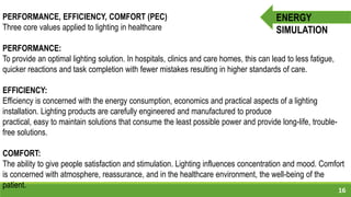 16
ENERGY
SIMULATION
PERFORMANCE, EFFICIENCY, COMFORT (PEC)
Three core values applied to lighting in healthcare
PERFORMANCE:
To provide an optimal lighting solution. In hospitals, clinics and care homes, this can lead to less fatigue,
quicker reactions and task completion with fewer mistakes resulting in higher standards of care.
EFFICIENCY:
Efficiency is concerned with the energy consumption, economics and practical aspects of a lighting
installation. Lighting products are carefully engineered and manufactured to produce
practical, easy to maintain solutions that consume the least possible power and provide long-life, trouble-
free solutions.
COMFORT:
The ability to give people satisfaction and stimulation. Lighting influences concentration and mood. Comfort
is concerned with atmosphere, reassurance, and in the healthcare environment, the well-being of the
patient.
 