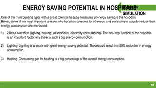 18
ENERGY
SIMULATION
ENERGY SAVING POTENTIAL IN HOSPITALS
1) 24hour operation (lighting, heating, air condition, electricity consumption)- The non-stop function of the hospitals
is an important factor why there is such a big energy consumption.
2) Lighting- Lighting is a sector with great energy saving potential. These could result in a 50% reduction in energy
consumption.
3) Heating- Consuming gas for heating is a big percentage of the overall energy consumption.
One of the main building types with a great potential to apply measures of energy saving is the hospitals.
Below, some of the most important reasons why hospitals consume lot of energy and some simple ways to reduce their
energy consumption are mentioned.
 