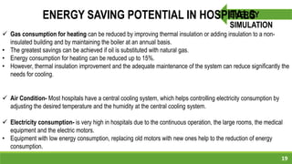 19
ENERGY
SIMULATION
ENERGY SAVING POTENTIAL IN HOSPITALS
 Gas consumption for heating can be reduced by improving thermal insulation or adding insulation to a non-
insulated building and by maintaining the boiler at an annual basis.
• The greatest savings can be achieved if oil is substituted with natural gas.
• Energy consumption for heating can be reduced up to 15%.
• However, thermal insulation improvement and the adequate maintenance of the system can reduce significantly the
needs for cooling.
 Air Condition- Most hospitals have a central cooling system, which helps controlling electricity consumption by
adjusting the desired temperature and the humidity at the central cooling system.
 Electricity consumption- is very high in hospitals due to the continuous operation, the large rooms, the medical
equipment and the electric motors.
• Equipment with low energy consumption, replacing old motors with new ones help to the reduction of energy
consumption.
 