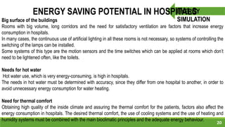 20
ENERGY
SIMULATION
ENERGY SAVING POTENTIAL IN HOSPITALS
Big surface of the buildings
Rooms with big volume, long corridors and the need for satisfactory ventilation are factors that increase energy
consumption in hospitals.
In many cases, the continuous use of artificial lighting in all these rooms is not necessary, so systems of controlling the
switching of the lamps can be installed.
Some systems of this type are the motion sensors and the time switches which can be applied at rooms which don’t
need to be lightened often, like the toilets.
Needs for hot water
Hot water use, which is very energy-consuming, is high in hospitals.
The needs in hot water must be determined with accuracy, since they differ from one hospital to another, in order to
avoid unnecessary energy consumption for water heating.
Need for thermal comfort
Obtaining high quality of the inside climate and assuring the thermal comfort for the patients, factors also affect the
energy consumption in hospitals. The desired thermal comfort, the use of cooling systems and the use of heating and
humidity systems must be combined with the main bioclimatic principles and the adequate energy behaviour.
 