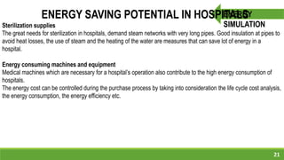 21
ENERGY
SIMULATION
ENERGY SAVING POTENTIAL IN HOSPITALS
Sterilization supplies
The great needs for sterilization in hospitals, demand steam networks with very long pipes. Good insulation at pipes to
avoid heat losses, the use of steam and the heating of the water are measures that can save lot of energy in a
hospital.
Energy consuming machines and equipment
Medical machines which are necessary for a hospital’s operation also contribute to the high energy consumption of
hospitals.
The energy cost can be controlled during the purchase process by taking into consideration the life cycle cost analysis,
the energy consumption, the energy efficiency etc.
 