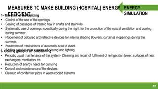 22
ENERGY
SIMULATION
MEASURES TO MAKE BUILDING (HOSPITAL) ENERGY
EFFICIENT1- The shell of the building
• Control of the use of the openings
• Sealing of passages of thermic flow in shafts and stairwells
• Systematic use of openings, specifically during the night, for the promotion of the natural ventilation and cooling
during summer
• Placement of coloured and reflective devices for internal shading (louvers, curtains) in openings during the
summer.
• Placement of mechanisms of automatic shut of doors
• Adding passive solar systems of heating and lighting2- Cooling group of air conditioning
• Periodic usual maintenance of the system- Cleaning and repair of fulfilment of refrigeration tower, surfaces of heat
exchangers, ventilators etc.
• Reduction of energy needs for pumping
• Control and maintenance of the devices
• Cleanup of condenser pipes in water-cooled systems
 