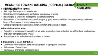 23
ENERGY
SIMULATION
MEASURES TO MAKE BUILDING (HOSPITAL) ENERGY
EFFICIENT
4- Installations for hot water
• Reduction of storage and presentation of hot water temperature down to the limit for sufficient use for cleanness
and safety from bacteria and viruses
• Rational use of hot and cold water flow mixers in faucets
5- Installations of steam distribution
• Control and repair of steam leaks and condensates in pipings and containers
• Maintenance of steam traps
• Maintenance of chemical protection system
3- Installation of artificial lighting
• Switching-off of lamps in non-used areas
• Coordinated periodical cleaning, control and maintenance of lamps
• Re-arranging of spaces for most optimal use of natural lighting
• Replacement of lamps of low luminous efficiency (e.g. glow) with more efficient lamps (e.g. compact electronic
lamps of fluorescence or energy saving lamps)
• Control of lighting with local switches, timers, dimmers and sensors of motion.
 