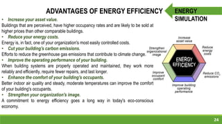 24
ENERGY
SIMULATION
ADVANTAGES OF ENERGY EFFICIENCY
• Increase your asset value.
Buildings that are perceived, have higher occupancy rates and are likely to be sold at
higher prices than other comparable buildings.
• Reduce your energy costs.
Energy is, in fact, one of your organization's most easily controlled costs.
• Cut your building's carbon emissions.
Efforts to reduce the greenhouse gas emissions that contribute to climate change.
• Improve the operating performance of your building.
When building systems are properly operated and maintained, they work more
reliably and efficiently, require fewer repairs, and last longer.
• Enhance the comfort of your building's occupants.
Better indoor air quality and steady, moderate temperatures can improve the comfort
of your building's occupants.
• Strengthen your organization's image.
A commitment to energy efficiency goes a long way in today's eco-conscious
economy.
 