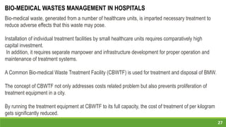 27
Bio-medical waste, generated from a number of healthcare units, is imparted necessary treatment to
reduce adverse effects that this waste may pose.
Installation of individual treatment facilities by small healthcare units requires comparatively high
capital investment.
In addition, it requires separate manpower and infrastructure development for proper operation and
maintenance of treatment systems.
A Common Bio-medical Waste Treatment Facility (CBWTF) is used for treatment and disposal of BMW.
The concept of CBWTF not only addresses costs related problem but also prevents proliferation of
treatment equipment in a city.
By running the treatment equipment at CBWTF to its full capacity, the cost of treatment of per kilogram
gets significantly reduced.
BIO-MEDICAL WASTES MANAGEMENT IN HOSPITALS
 
