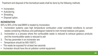 29
Treatment and disposal of the biomedical waste shall be done by the following methods
 Incineration.
 Autoclaving.
 Shredding.
 Disposal option.
INCINERATION
85% to 90% of the total BMW is treated by Incineration.
1. Incineration systems uses high temperature combustion under controlled conditions to convert
wastes containing infectious and pathological material to inert mineral residues and gases.
2. Incineration is a process where the combustible waste is reduced to exhaust gaseous products
and the incombustible waste is reduced to ash
3. The key parameter in an incinerator are
• Temperature should be 900-1000*C .
• The waste be exposed for at least two seconds
• Incinerator should have the air pollution control equipment.
 