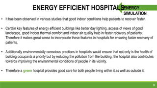 3
ENERGY
SIMULATION
ENERGY EFFICIENT HOSPITALS
• It has been observed in various studies that good indoor conditions help patients to recover faster.
• Certain key features of energy efficient buildings like better day lighting, access of views of good
landscape, good indoor thermal comfort and indoor air quality help in faster recovery of patients.
Therefore it makes great sense to incorporate these features in hospitals for ensuring faster recovery of
patients.
• Additionally environmentally conscious practices in hospitals would ensure that not only is the health of
building occupants a priority but by reducing the pollution from the building, the hospital also contributes
towards improving the environmental conditions of people in its vicinity.
• Therefore a green hospital provides good care for both people living within it as well as outside it.
 