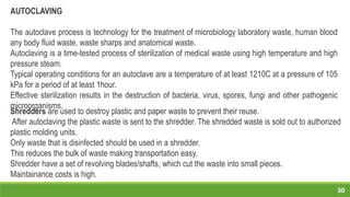 30
AUTOCLAVING
The autoclave process is technology for the treatment of microbiology laboratory waste, human blood
any body fluid waste, waste sharps and anatomical waste.
Autoclaving is a time-tested process of sterilization of medical waste using high temperature and high
pressure steam.
Typical operating conditions for an autoclave are a temperature of at least 1210C at a pressure of 105
kPa for a period of at least 1hour.
Effective sterilization results in the destruction of bacteria, virus, spores, fungi and other pathogenic
microorganisms.
Shredders are used to destroy plastic and paper waste to prevent their reuse.
After autoclaving the plastic waste is sent to the shredder. The shredded waste is sold out to authorized
plastic molding units.
Only waste that is disinfected should be used in a shredder.
This reduces the bulk of waste making transportation easy.
Shredder have a set of revolving blades/shafts, which cut the waste into small pieces.
Maintainance costs is high.
 