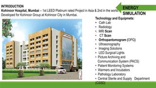 INTRODUCTION
Kohinoor Hospital, Mumbai – 1st LEED Platinum rated Project in Asia & 2nd in the world.
Developed for Kohinoor Group at Kohinoor City in Mumbai.
Technology and Equipmets:
• Cath Lab
• Radiology
•. MRI Scan
• CT Scan
• Orthopantomogram (OPG)
• Ultrasonography
• Imaging Solutions
• LED Surgical Lights
• Picture Archiving and
Communication System (PACS)
• Patient Monitoring Systems
• Warmers and Incubators
• Pathology Laboratory
• Central Sterile and Supply Department
(CSSD)
ENERGY
SIMULATION
 