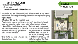 DESIGN FEATURES
• Built up area 227,000 Sq.ft.
• 150 bed area
• 2 basements, ground+5 storey structure.
• A multi-specialty hospital with energy efficient measures to reduce energy
consumption, decrease greenhouse gas emissions and improve the quality
of patient care.
• More than 40% recycled material is used.
• Reusing scrap material used for overhead tank’s foundation. Salvaged
wood was reused for making frames which helped to conserve trees.
• Natural lights in patient areas reduces
the consumption of electricity. The large
windows and open sky light keep the
area cool and ventilated.
• Dual flushes and urinal sensors in place
to control water flow.
• The waste water from various
zones of the hospital is treated
using disinfectants at the Sewage
Treatment Plant. The water is
then reused for flushing, cooling
air conditioning towers, DG sets
and for horticulture. Therefore
conserves 40% of the water.
ENERGY
SIMULATION
 