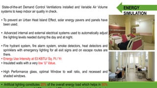 State-of-the-art Demand Control Ventilations installed and Variable Air Volume
systems to keep indoor air quality in check.
• To prevent an Urban Heat Island Effect, solar energy pavers and panels have
been used.
• Advanced internal and external electrical systems used to automatically adjust
the lighting levels needed during the day and at night.
• Fire hydrant system, fire alarm system, smoke detectors, heat detectors and
sprinklers with emergency lighting for all exit signs and on escape routes are
there.
• Energy Use Intensity at 53 KBTU/ Sq. Ft./ Yr.
• Insulated walls with a very low ‘U’ Value.
• High Performance glass, optimal Window to wall ratio, and recessed and
shaded windows.
• Artificial lighting constitutes 20% of the overall energy load which helps in 50%
ENERGY
SIMULATION
 