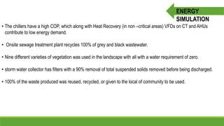 • The chillers have a high COP, which along with Heat Recovery (in non –critical areas) VFDs on CT and AHUs
contribute to low energy demand.
• Onsite sewage treatment plant recycles 100% of grey and black wastewater.
• Nine different varieties of vegetation was used in the landscape with all with a water requirement of zero.
• storm water collector has filters with a 90% removal of total suspended solids removed before being discharged.
• 100% of the waste produced was reused, recycled, or given to the local of community to be used.
ENERGY
SIMULATION
 