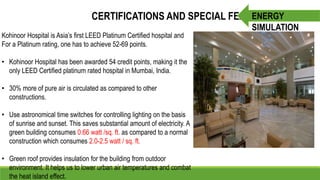CERTIFICATIONS AND SPECIAL FEATURES
Kohinoor Hospital is Asia’s first LEED Platinum Certified hospital and
For a Platinum rating, one has to achieve 52-69 points.
• Kohinoor Hospital has been awarded 54 credit points, making it the
only LEED Certified platinum rated hospital in Mumbai, India.
• 30% more of pure air is circulated as compared to other
constructions.
• Use astronomical time switches for controlling lighting on the basis
of sunrise and sunset. This saves substantial amount of electricity. A
green building consumes 0.66 watt /sq. ft. as compared to a normal
construction which consumes 2.0-2.5 watt / sq. ft.
• Green roof provides insulation for the building from outdoor
environment. It helps us to lower urban air temperatures and combat
the heat island effect.
ENERGY
SIMULATION
 