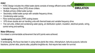 HVAC
• HVAC Design includes the chilled water plants consists of energy efficient screw chillers.
• Variable Frequency Drive (VFD) driven chillers
• Multiple primary chilled water pumps
• Secondary chilled water pumps with variable frequency drives.
• Condensing water pumps
• Fibre reinforced plastic (FRP) cooling towers
• VFD driven double skin air handling units with thermal break and variable frequency drive.
• Fan coil units, chilled and condensing water piping, air distribution system, insulation, electrical panels, wiring,
control wiring and earthing.
Water Efficiency
It is indeed a commendable achievement that all 6 points were achieved.
Landscaping
In landscaping, the focus has been in using native plants like roheo, chlorophytum, bahunia purpuria, bahunia
blackiana, plumeri alba, pisonia alba, polyathia longifolia etc. that require less water for survival.
ENERGY
SIMULATION
 