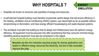 4
ENERGY
SIMULATION
WHY HOSPITALS ?
• Hospitals are known to consume vast quantities of energy and resources.
• A well planned hospital building must therefore incorporate careful design that will ensure efficiency in
the heating, ventilation and air conditioning (HVAC) system; use natural light as far as possible without
compromising on illumination; and have energy efficient housekeeping and waste disposal systems.
• The architects must plan the building so that its design and infrastructure have the optimum energy
efficiency. All equipment must be procured only after ascertaining that they consume minimal energy;
retrofitting existing equipment must also be considered in this regard.
Hospitals are like mini industries requiring energy for diverse applications and
based on different energy resources like electricity, fuel and of late renewable
resource like solar.
 