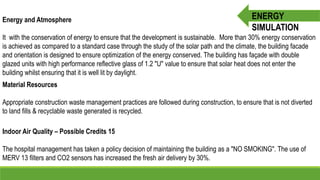 Energy and Atmosphere
It with the conservation of energy to ensure that the development is sustainable. More than 30% energy conservation
is achieved as compared to a standard case through the study of the solar path and the climate, the building facade
and orientation is designed to ensure optimization of the energy conserved. The building has façade with double
glazed units with high performance reflective glass of 1.2 "U" value to ensure that solar heat does not enter the
building whilst ensuring that it is well lit by daylight.
Material Resources
Appropriate construction waste management practices are followed during construction, to ensure that is not diverted
to land fills & recyclable waste generated is recycled.
Indoor Air Quality – Possible Credits 15
The hospital management has taken a policy decision of maintaining the building as a "NO SMOKING". The use of
MERV 13 filters and CO2 sensors has increased the fresh air delivery by 30%.
ENERGY
SIMULATION
 