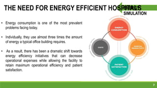 7
ENERGY
SIMULATION
THE NEED FOR ENERGY EFFICIENT HOSPITALS
• Energy consumption is one of the most prevalent
problems facing today.
• Individually, they use almost three times the amount
of energy a typical office building requires.
• As a result, there has been a dramatic shift towards
energy efficiency initiatives that can decrease
operational expenses while allowing the facility to
retain maximum operational efficiency and patient
satisfaction.
 