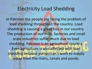 Electricity Load Shedding
In Pakistan the people are facing the problem of
load shedding throughout the country. Load
shedding is causing a great loss in our country.
The production of our mills, factories and small
scale industries suffer much due to load
shedding. Pakistan is an agricultural country.
Even agriculture is also affected with load
shedding because pumps can’t work to supply
water from the rivers, canals and ponds.
 