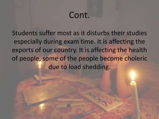 Cont.
Students suffer most as it disturbs their studies
especially during exam time. It is affecting the
exports of our country. It is affecting the health
of people, some of the people become choleric
due to load shedding.
 