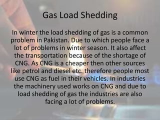 Gas Load Shedding
In winter the load shedding of gas is a common
problem in Pakistan. Due to which people face a
lot of problems in winter season. It also affect
the transportation because of the shortage of
CNG. As CNG is a cheaper then other sources
like petrol and diesel etc. therefore people most
use CNG as fuel in their vehicles. In industries
the machinery used works on CNG and due to
load shedding of gas the industries are also
facing a lot of problems.
 