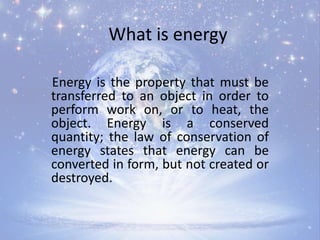 What is energy
Energy is the property that must be
transferred to an object in order to
perform work on, or to heat, the
object. Energy is a conserved
quantity; the law of conservation of
energy states that energy can be
converted in form, but not created or
destroyed.
 