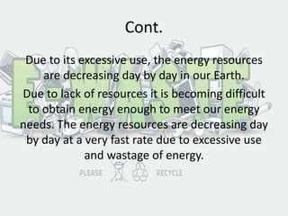 Cont.
Due to its excessive use, the energy resources
are decreasing day by day in our Earth.
Due to lack of resources it is becoming difficult
to obtain energy enough to meet our energy
needs. The energy resources are decreasing day
by day at a very fast rate due to excessive use
and wastage of energy.
 