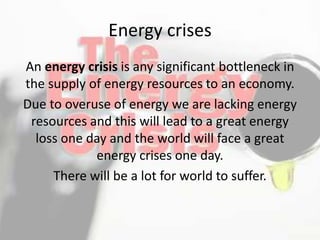 Energy crises
An energy crisis is any significant bottleneck in
the supply of energy resources to an economy.
Due to overuse of energy we are lacking energy
resources and this will lead to a great energy
loss one day and the world will face a great
energy crises one day.
There will be a lot for world to suffer.
 