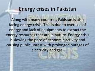 Energy crises in Pakistan
Along with many countries Pakistan is also
facing energy crisis. This is due to over use of
energy and lack of equipments to extract the
energy resources that are in nature. Energy crisis
is slowing the pace of economic activity and
causing public unrest with prolonged outages of
electricity and gas.
 