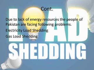 Cont.
Due to lack of energy resources the people of
Pakistan are facing following problems.
Electricity Load Shedding
Gas Load Shedding
 