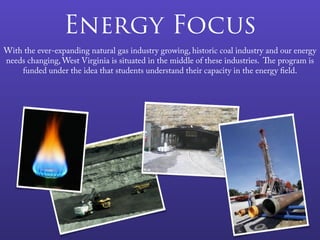 Energy Focus
With the ever-expanding natural gas industry growing, historic coal industry and our energy
needs changing, West Virginia is situated in the middle of these industries. The program is
funded under the idea that students understand their capacity in the energy field.
 