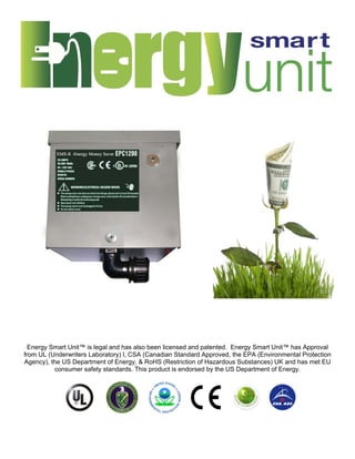 Energy Smart Unit™ is legal and has also been licensed and patented. Energy Smart Unit™ has Approval
from UL (Underwriters Laboratory) l, CSA (Canadian Standard Approved, the EPA (Environmental Protection
Agency), the US Department of Energy, & RoHS (Restriction of Hazardous Substances) UK and has met EU
          consumer safety standards. This product is endorsed by the US Department of Energy.
 