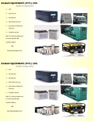 DAMAN EQUIPMENT (PVT.) LTD. 
. ..the place of energy solution 
 UPS 
 Solar Inverter 
 Dry Batteries 
 Diesel and Gas Gen-set 
 Spare Parts and Filters for Generator 
 Portable Generator 
Offer 24/7 Generator Repair and Services in Karachi Only. 
Call 0321-9299624 
Or 
info@damanequipment.com 
DAMAN EQUIPMENT (PVT.) LTD. 
. ..the place of energy solution 
 UPS 
 Solar Inverter 
 Dry Batteries 
 Diesel and Gas Gen-set 
 Spare Parts and Filters for Generator 
 Portable Generator 
Offer 24/7 Generator Repair and Services in Karachi Only. 
Call 0321-9299624 
Or 
info@damanequipment.com 
