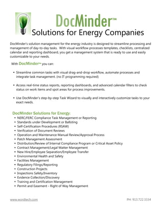 Solutions for Energy Companies
DocMinder’s solution management for the energy industry is designed to streamline processing and
management of day-to-day tasks. With visual workflow processes templates, checklists, centralized
calendar and reporting dashboard, you get a management system that is ready to use and easily
customizable to your needs.

With DocMinder™ you can:

    Streamline common tasks with visual drag-and-drop workflow, automate processes and
    integrate task management. (no IT programming required)

    Access real-time status reports, reporting dashboards, and advanced calendar filters to check
    status on work items and spot areas for process improvements.

    Use DocMinder’s step-by-step Task Wizard to visually and interactively customize tasks to your
    exact needs.


 DocMinder Solutions for Energy:
     NERC/FERC Compliance Task Management or Reporting
     Standards under Development or Balloting
     Self-Certification Procedures (RSAW)
     Verification of Document Reviews
     Operation and Maintenance Manual Review/Approval Process
     Patch Management Assessment
     Distribution/Review of Internal Compliance Program or Critical Asset Policy
     Contract Management/Legal Matter Management
     New Hire/Employee Separation/Employee Transfer
     Environmental Health and Safety
     Facilities Management
     Regulatory Filings/Reporting
     Construction Projects
     Inspections Safety/Inventory
     Evidence Collection/Discovery
     Training and Certification Management
     Permit and Easement - Right of Way Management



www.wordtech.com                                                                   PH: 913.722.3334
 