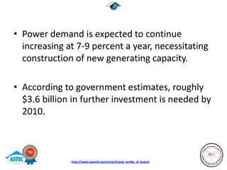 • Power demand is expected to continue
  increasing at 7-9 percent a year, necessitating
  construction of new generating capacity.

• According to government estimates, roughly
  $3.6 billion in further investment is needed by
  2010.



              <http://www.eoearth.org/article/Energy_profile_of_Kuwait
 