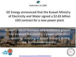 September 14, 2009


GE Energy announced that the Kuwait Ministry
 of Electricity and Water signed a $2.65 billion
      USD contract for a new power plant

Kuwait’s robust business and residential growth
  has strained the country’s power generation
  capability, resulting in power outages during
            the hot summer months.


         http://www.zawya.com/Story.cfm/sidZAWYA20090914093137
 