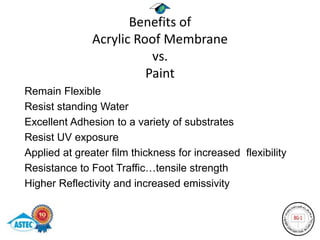 Benefits of
               Acrylic Roof Membrane
                          vs.
                         Paint
Remain Flexible
Resist standing Water
Excellent Adhesion to a variety of substrates
Resist UV exposure
Applied at greater film thickness for increased flexibility
Resistance to Foot Traffic…tensile strength
Higher Reflectivity and increased emissivity
 