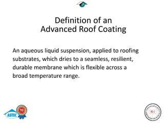 Definition of an
          Advanced Roof Coating

An aqueous liquid suspension, applied to roofing
substrates, which dries to a seamless, resilient,
durable membrane which is flexible across a
broad temperature range.
 