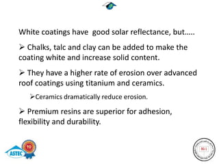 White coatings have good solar reflectance, but…..
 Chalks, talc and clay can be added to make the
coating white and increase solid content.
 They have a higher rate of erosion over advanced
roof coatings using titanium and ceramics.
   Ceramics dramatically reduce erosion.

 Premium resins are superior for adhesion,
flexibility and durability.
 