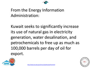 From the Energy Information
Administration:

Kuwait seeks to significantly increase
its use of natural gas in electricity
generation, water desalination, and
petrochemicals to free up as much as
100,000 barrels per day of oil for
export.

         http://www.eia.doe.gov/emeu/cabs/Kuwait/Full.html
 